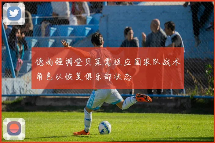 德尚强调登贝莱需适应国家队战术角色以恢复俱乐部状态