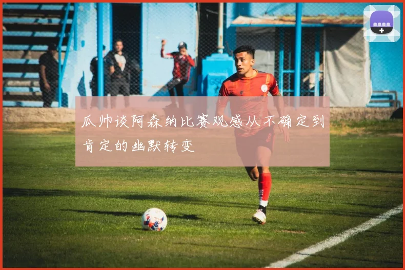 瓜帅谈阿森纳比赛观感从不确定到肯定的幽默转变