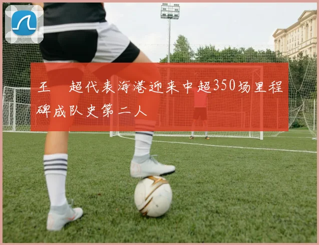 王燊超代表海港迎来中超350场里程碑成队史第二人