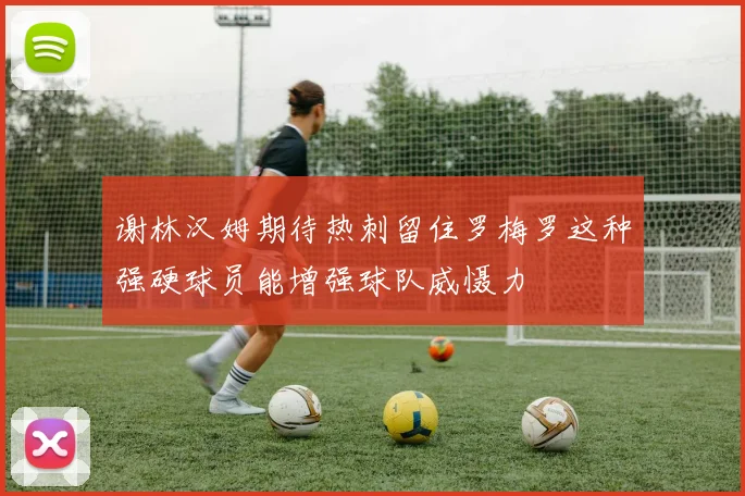 谢林汉姆期待热刺留住罗梅罗这种强硬球员能增强球队威慑力