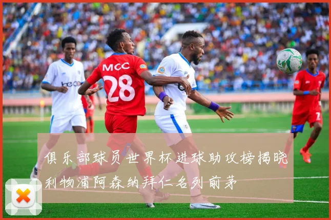 俱乐部球员世界杯进球助攻榜揭晓利物浦阿森纳拜仁名列前茅
