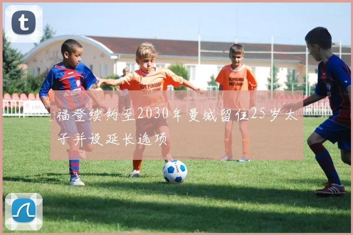 福登续约至2030年曼城留住25岁太子并设延长选项