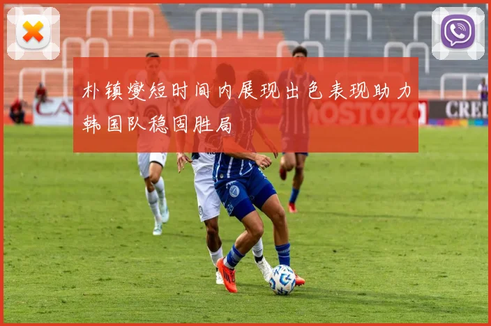 朴镇燮短时间内展现出色表现助力韩国队稳固胜局