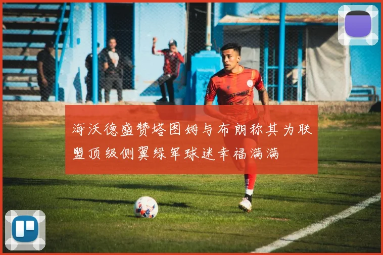 海沃德盛赞塔图姆与布朗称其为联盟顶级侧翼绿军球迷幸福满满