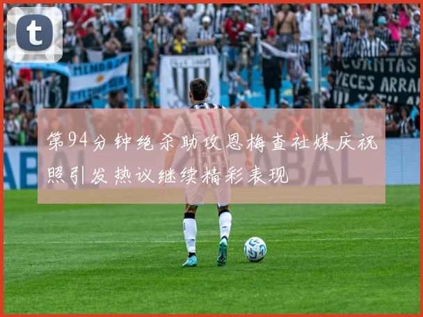 第94分钟绝杀助攻恩梅查社媒庆祝照引发热议继续精彩表现