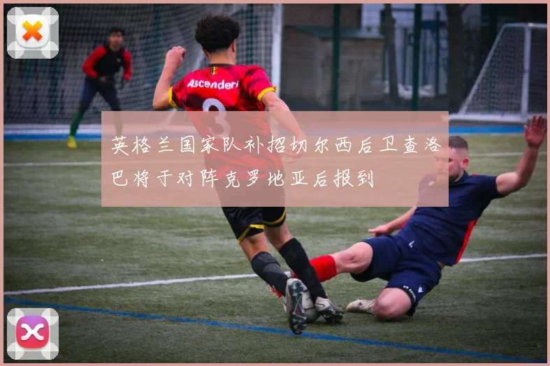 英格兰国家队补招切尔西后卫查洛巴将于对阵克罗地亚后报到