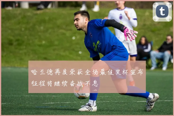 哈兰德再度荣获全场最佳奖杯宣布征程将继续奋战不息
