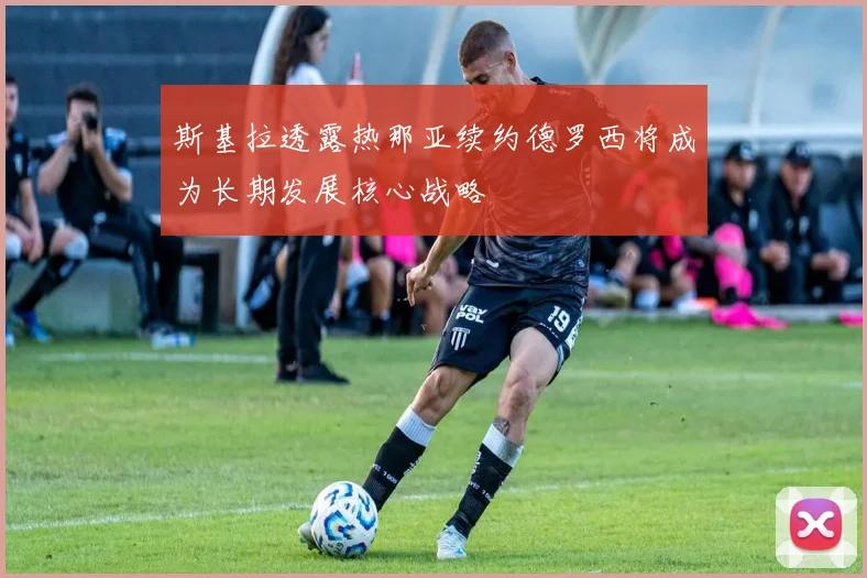 斯基拉透露热那亚续约德罗西将成为长期发展核心战略
