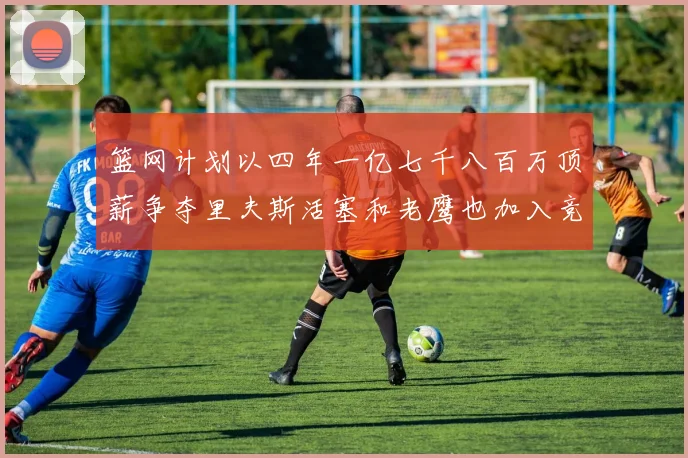 篮网计划以四年一亿七千八百万顶薪争夺里夫斯活塞和老鹰也加入竞标行列