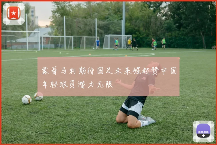 蒙哥马利期待国足未来崛起赞中国年轻球员潜力无限