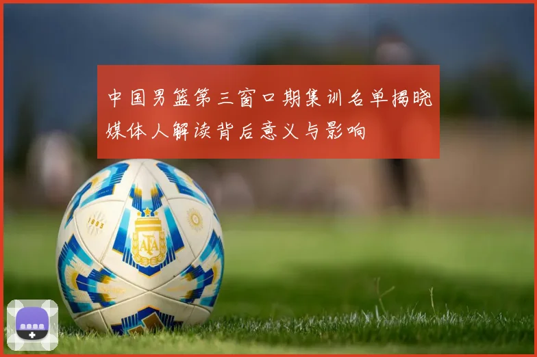 中国男篮第三窗口期集训名单揭晓媒体人解读背后意义与影响