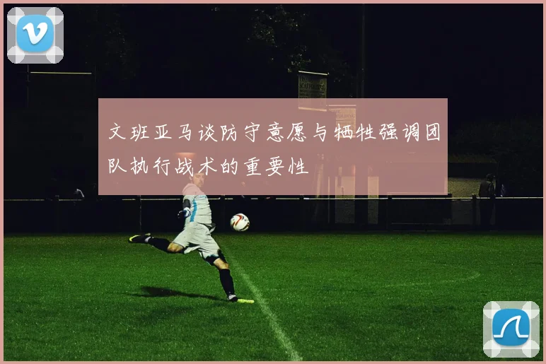 文班亚马谈防守意愿与牺牲强调团队执行战术的重要性