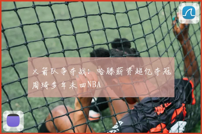 火箭队争夺战：哈滕薪资超亿夺冠周琦多年未回NBA