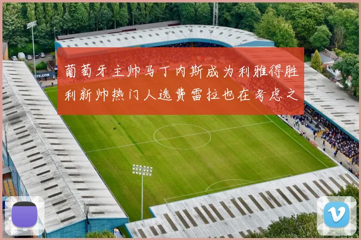 葡萄牙主帅马丁内斯成为利雅得胜利新帅热门人选费雷拉也在考虑之中