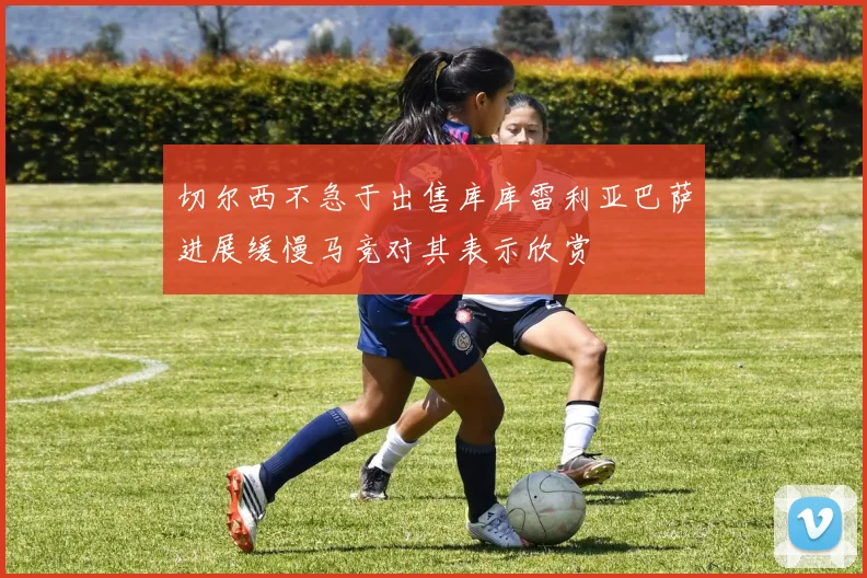 切尔西不急于出售库库雷利亚巴萨进展缓慢马竞对其表示欣赏