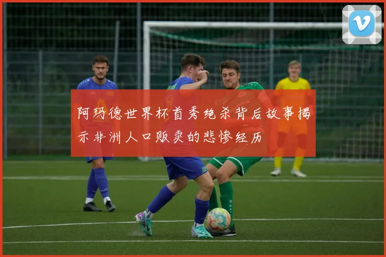 阿玛德世界杯首秀绝杀背后故事揭示非洲人口贩卖的悲惨经历