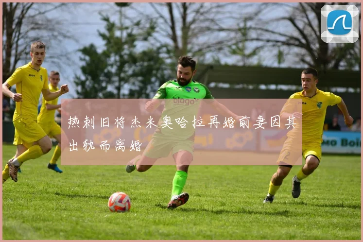 热刺旧将杰米奥哈拉再婚前妻因其出轨而离婚