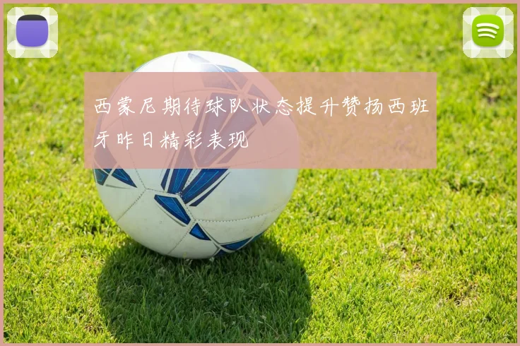 西蒙尼期待球队状态提升赞扬西班牙昨日精彩表现