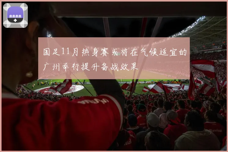 国足11月热身赛或将在气候适宜的广州举行提升备战效果