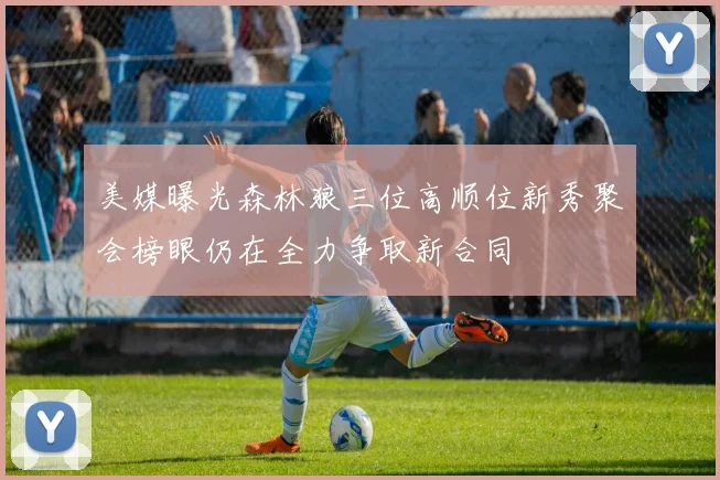 美媒曝光森林狼三位高顺位新秀聚会榜眼仍在全力争取新合同