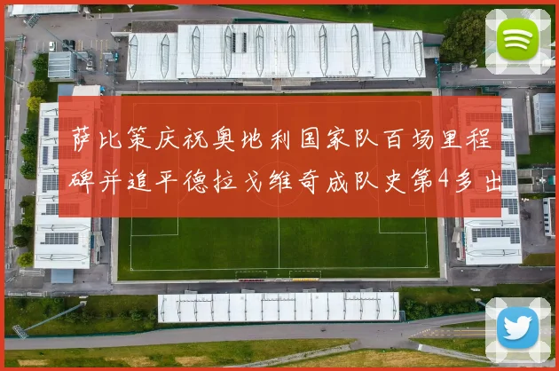萨比策庆祝奥地利国家队百场里程碑并追平德拉戈维奇成队史第4多出场者